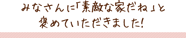 みなさんに「素敵な家だね」と褒めていただきました！